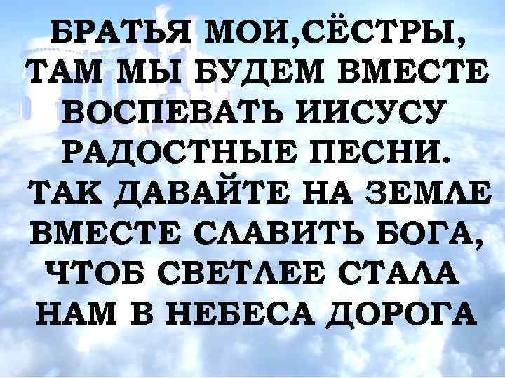 БРАТЬЯ МОИ, СЁСТРЫ, ТАМ МЫ БУДЕМ ВМЕСТЕ ВОСПЕВАТЬ ИИСУСУ РАДОСТНЫЕ ПЕСНИ. ТАК ДАВАЙТЕ НА