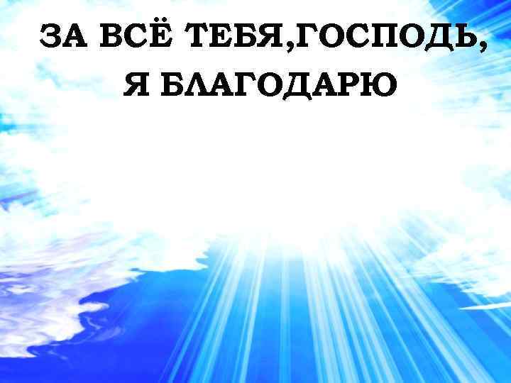 ЗА ВСЁ ТЕБЯ, ГОСПОДЬ, Я БЛАГОДАРЮ 