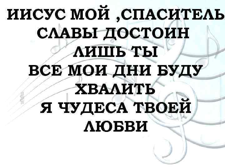 ИИСУС МОЙ , СПАСИТЕЛЬ СЛАВЫ ДОСТОИН ЛИШЬ ТЫ ВСЕ МОИ ДНИ БУДУ ХВАЛИТЬ Я