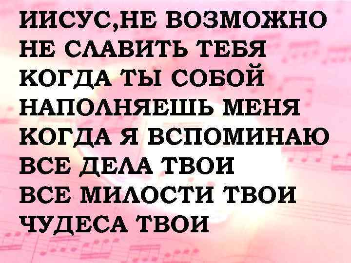 ИИСУС, НЕ ВОЗМОЖНО НЕ СЛАВИТЬ ТЕБЯ КОГДА ТЫ СОБОЙ НАПОЛНЯЕШЬ МЕНЯ КОГДА Я ВСПОМИНАЮ