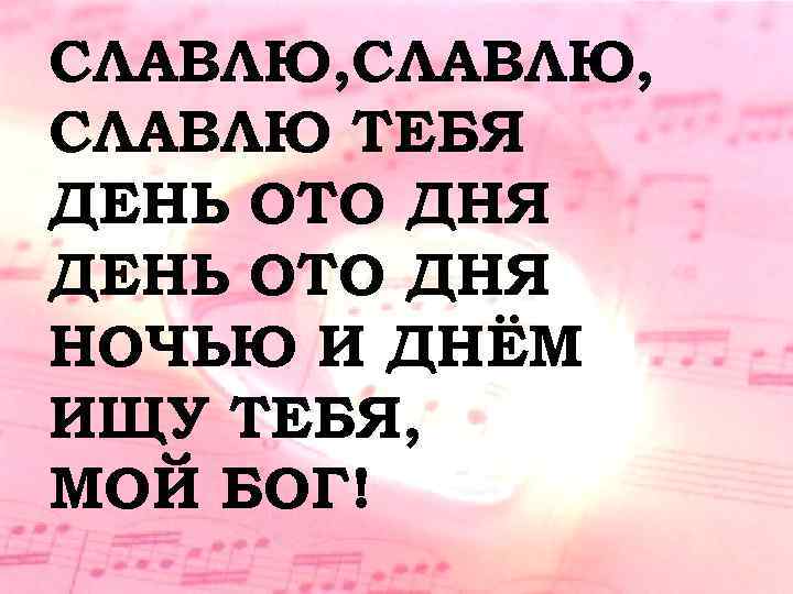 СЛАВЛЮ, СЛАВЛЮ ТЕБЯ ДЕНЬ ОТО ДНЯ НОЧЬЮ И ДНЁМ ИЩУ ТЕБЯ, МОЙ БОГ! 