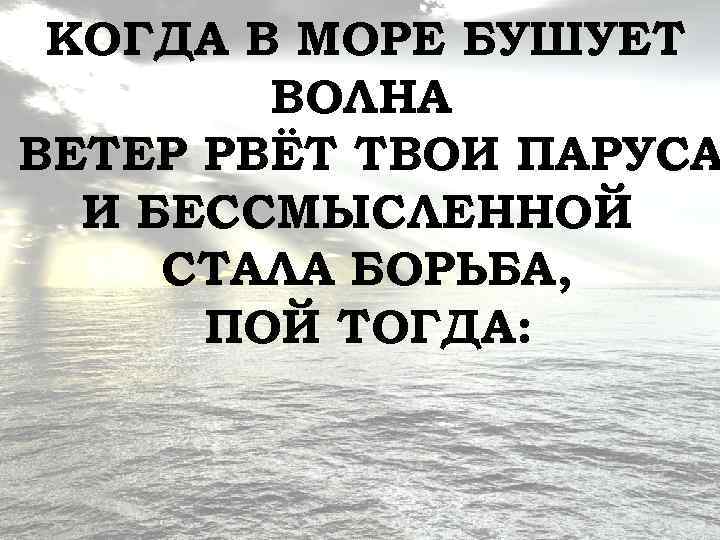КОГДА В МОРЕ БУШУЕТ ВОЛНА ВЕТЕР РВЁТ ТВОИ ПАРУСА И БЕССМЫСЛЕННОЙ СТАЛА БОРЬБА, ПОЙ