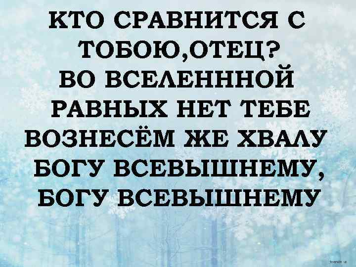 КТО СРАВНИТСЯ С ТОБОЮ, ОТЕЦ? ВО ВСЕЛЕНННОЙ РАВНЫХ НЕТ ТЕБЕ ВОЗНЕСЁМ ЖЕ ХВАЛУ БОГУ