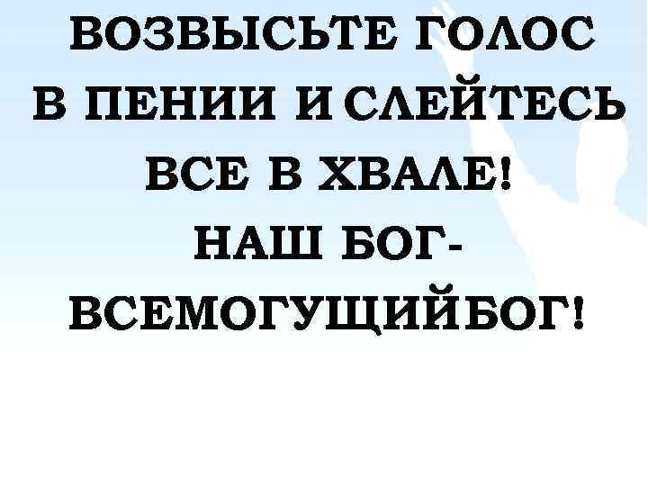ВОЗВЫСЬТЕ ГОЛОС В ПЕНИИ И CЛЕЙТЕСЬ ВСЕ В ХВАЛЕ! НАШ БОГВСЕМОГУЩИЙ БОГ! 