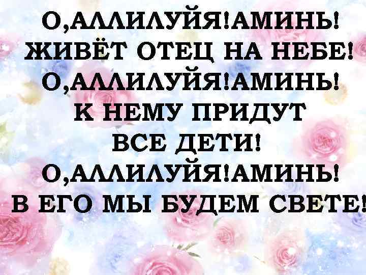 О, АЛЛИЛУЙЯ!АМИНЬ! ЖИВЁТ ОТЕЦ НА НЕБЕ! О, АЛЛИЛУЙЯ!АМИНЬ! К НЕМУ ПРИДУТ ВСЕ ДЕТИ! О,