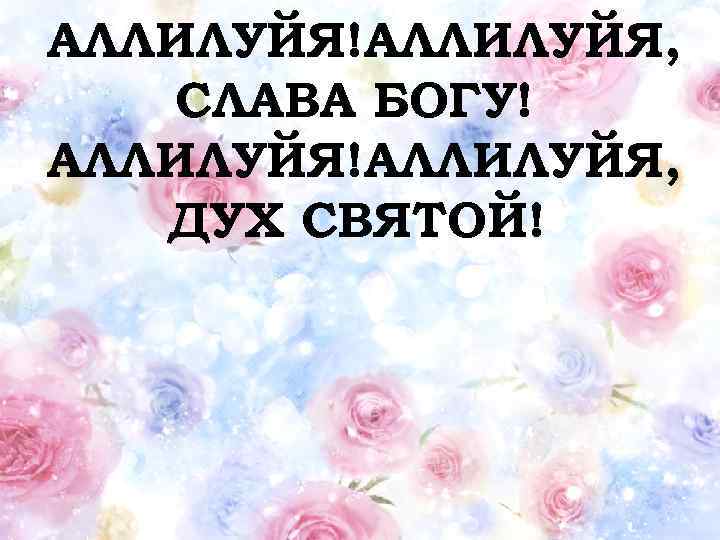 АЛЛИЛУЙЯ!АЛЛИЛУЙЯ, СЛАВА БОГУ! АЛЛИЛУЙЯ!АЛЛИЛУЙЯ, ДУХ СВЯТОЙ! 