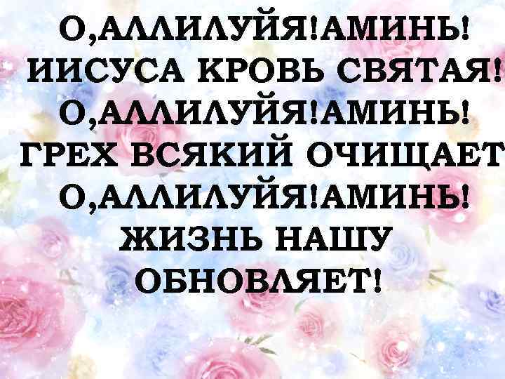 О, АЛЛИЛУЙЯ!АМИНЬ! ИИСУСА КРОВЬ СВЯТАЯ! О, АЛЛИЛУЙЯ!АМИНЬ! ГРЕХ ВСЯКИЙ ОЧИЩАЕТ О, АЛЛИЛУЙЯ!АМИНЬ! ЖИЗНЬ НАШУ