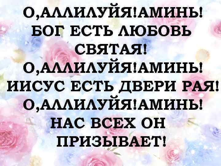 О, АЛЛИЛУЙЯ!АМИНЬ! БОГ ЕСТЬ ЛЮБОВЬ СВЯТАЯ! О, АЛЛИЛУЙЯ!АМИНЬ! ИИСУС ЕСТЬ ДВЕРИ РАЯ! О, АЛЛИЛУЙЯ!АМИНЬ!