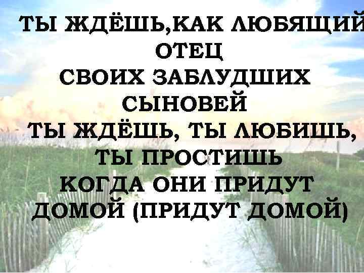 ТЫ ЖДЁШЬ, КАК ЛЮБЯЩИЙ ОТЕЦ СВОИХ ЗАБЛУДШИХ СЫНОВЕЙ ТЫ ЖДЁШЬ, ТЫ ЛЮБИШЬ, ТЫ ПРОСТИШЬ