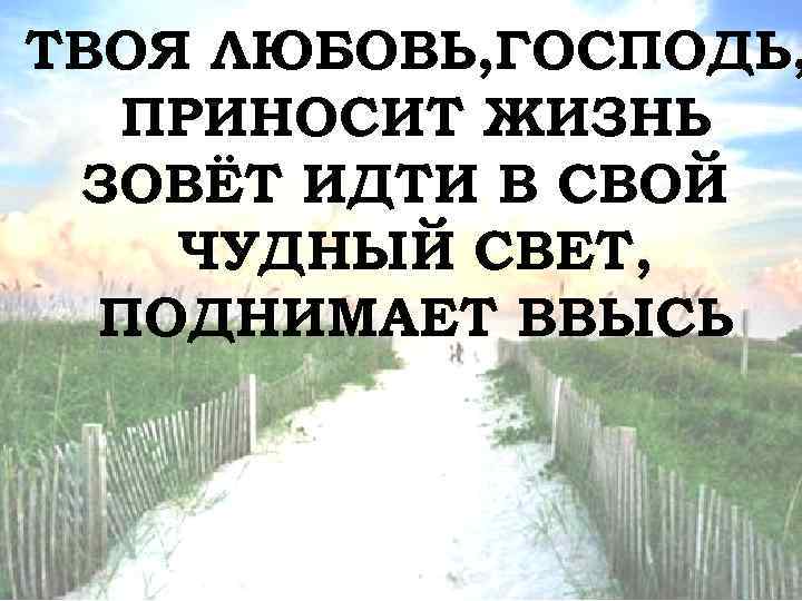 ТВОЯ ЛЮБОВЬ, ГОСПОДЬ, ПРИНОСИТ ЖИЗНЬ ЗОВЁТ ИДТИ В СВОЙ ЧУДНЫЙ СВЕТ, ПОДНИМАЕТ ВВЫСЬ 