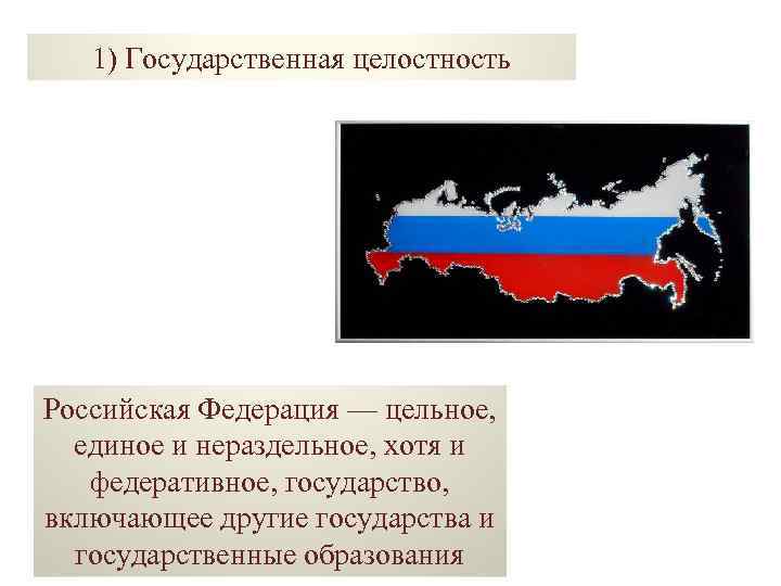 1) Государственная целостность Российская Федерация — цельное, единое и нераздельное, хотя и федеративное, государство,