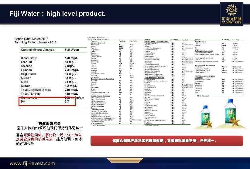 Fiji Water：high level product. 天然均衡营养 宜于人体的PH值帮助我们保持身体弱碱性 富含可溶性固体、氯化物、钙、镁、硅以 及其它珍贵的矿质元素，能有效调节身体 的代谢过程 美国总统奥巴马及其它国家政要，顶级国际明星专用，世界第一。 