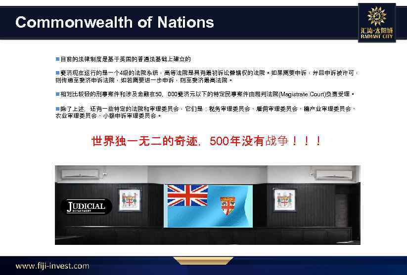 Commonwealth of Nations n目前的法律制度是基于英国的普通法基础上建立的 n斐济现在运行的是一个 4级的法院系统，高等法院是具有最初诉讼管辖权的法院。如果需要申诉，并且申诉被许可， 则传递至斐济申诉法院，如若需要进一步申诉，则至斐济最高法院。 n相对比较轻的刑事案件和涉及金融在 50，000斐济元以下的特定民事案件由裁判法院(Magistrate Court)负责受理。 n除了上述，还有一些特定的法院和审理委员会，它们是：税务审理委员会、雇佣审理委员会、糖产业审理委员会、 农业审理委员会、小额申诉审理委员会。 世界独一无二的奇迹，500年没有战争！！！ 