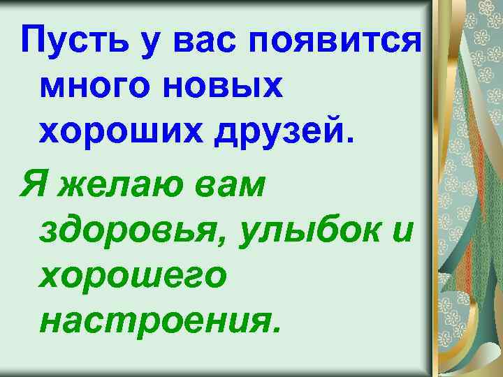 Пусть у вас появится много новых хороших друзей. Я желаю вам здоровья, улыбок и