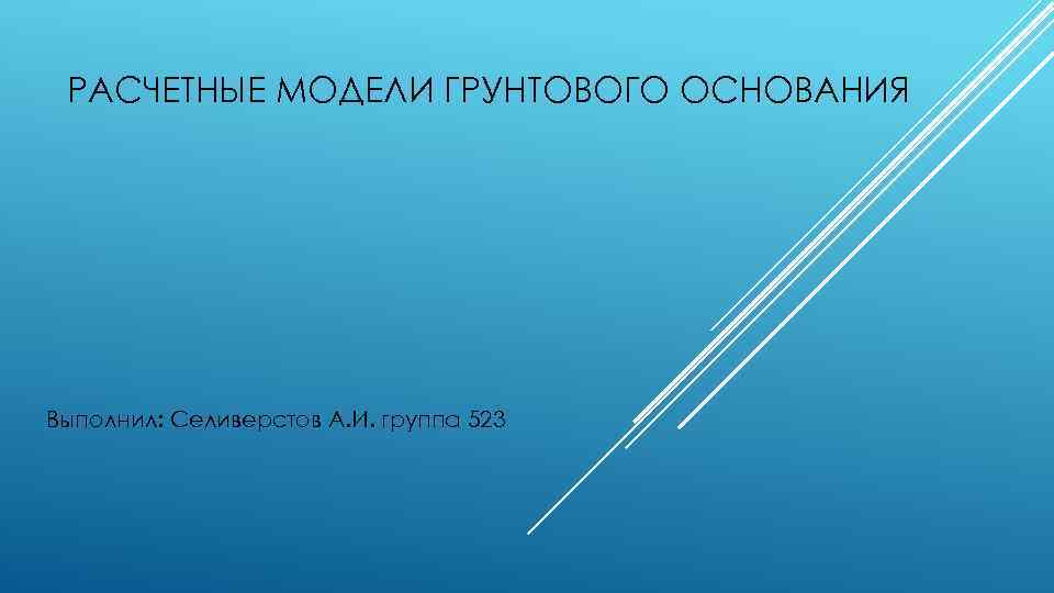 РАСЧЕТНЫЕ МОДЕЛИ ГРУНТОВОГО ОСНОВАНИЯ Выполнил: Селиверстов А. И. группа 523 