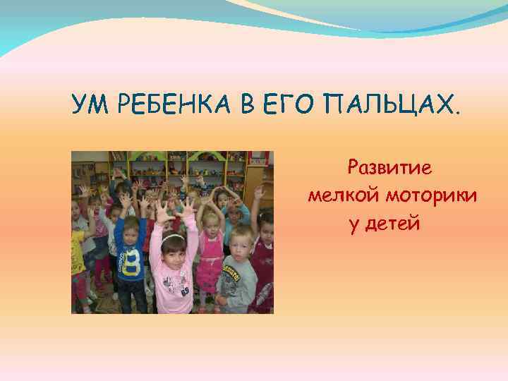 УМ РЕБЕНКА В ЕГО ПАЛЬЦАХ. Развитие мелкой моторики у детей 