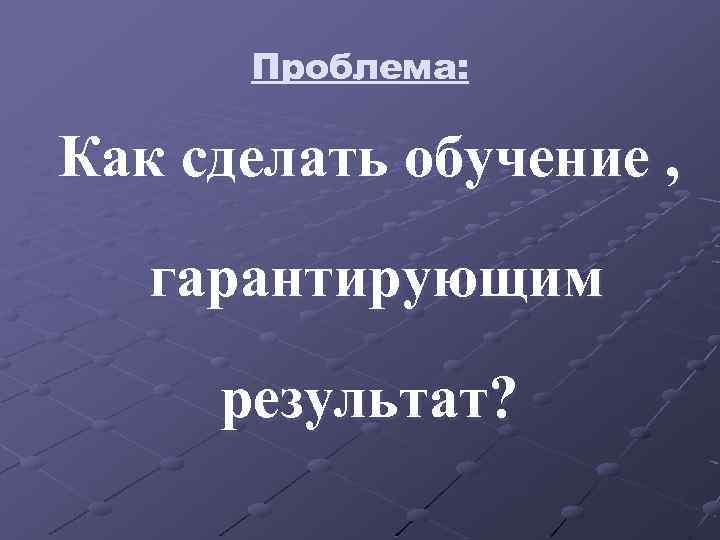 Проблема: Как сделать обучение , гарантирующим результат? 