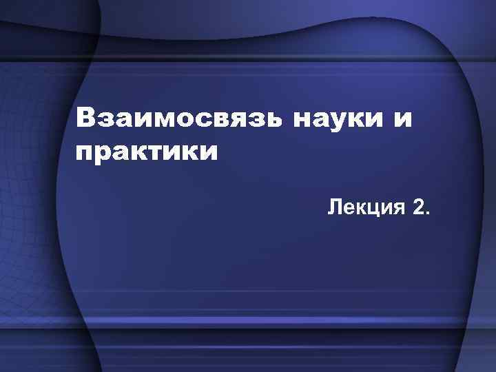 Взаимосвязь науки и практики Лекция 2. 