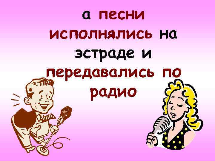 а песни исполнялись на эстраде и передавались по радио 