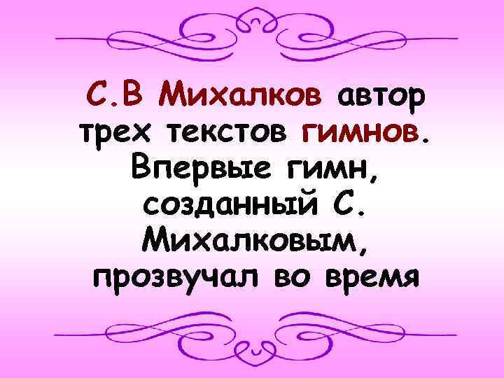 С. В Михалков автор трех текстов гимнов. Впервые гимн, созданный С. Михалковым, прозвучал во