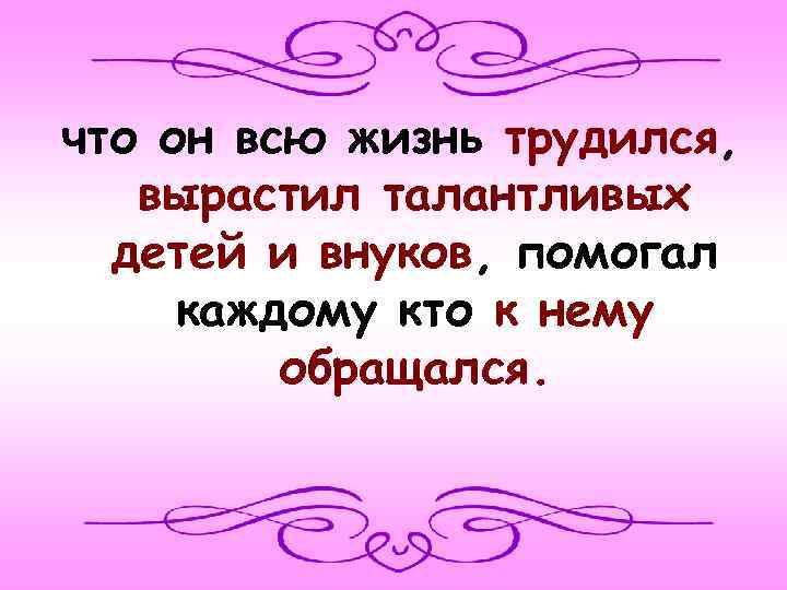 что он всю жизнь трудился, вырастил талантливых детей и внуков, помогал каждому кто к