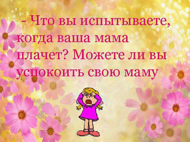 - Что вы испытываете, когда ваша мама плачет? Можете ли вы успокоить свою маму