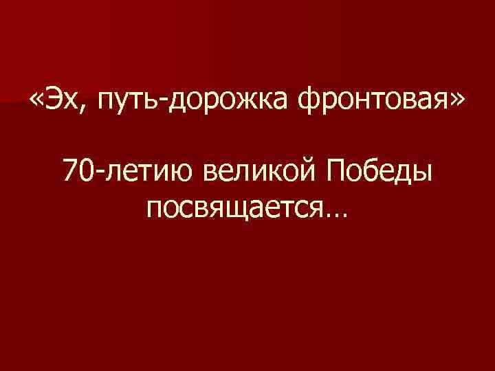  «Эх, путь-дорожка фронтовая» 70 -летию великой Победы посвящается… 