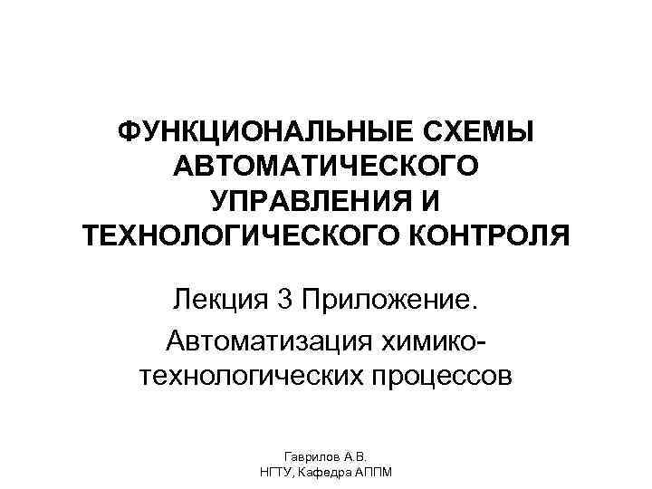 ФУНКЦИОНАЛЬНЫЕ СХЕМЫ АВТОМАТИЧЕСКОГО УПРАВЛЕНИЯ И ТЕХНОЛОГИЧЕСКОГО КОНТРОЛЯ Лекция 3 Приложение. Автоматизация химикотехнологических процессов Гаврилов