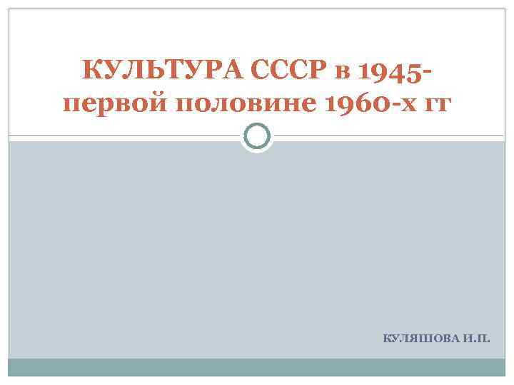 КУЛЬТУРА СССР в 1945 - первой половине 1960 -х гг КУЛЯШОВА И. П. 