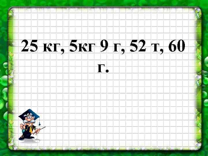 25 кг, 5 кг 9 г, 52 т, 60 г. 
