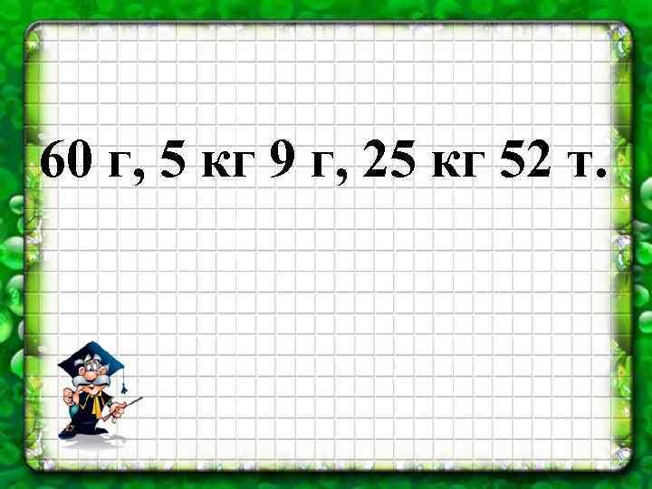 60 г, 5 кг 9 г, 25 кг 52 т. 