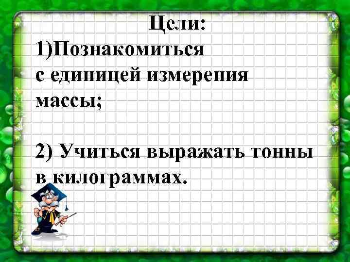 Цели: 1)Познакомиться с единицей измерения массы; 2) Учиться выражать тонны в килограммах. 