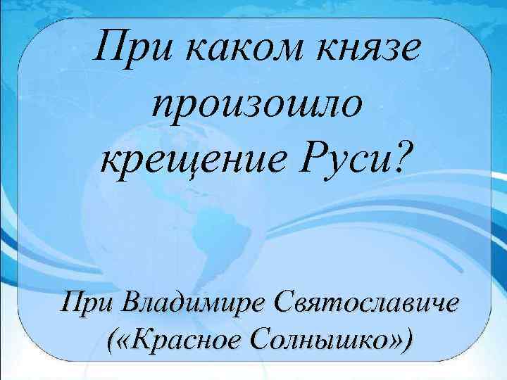 При каком князе произошло крещение Руси? При Владимире Святославиче ( «Красное Солнышко» ) 