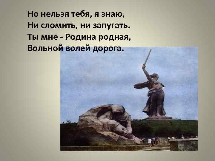 Но нельзя тебя, я знаю, Ни сломить, ни запугать. Ты мне - Родина родная,