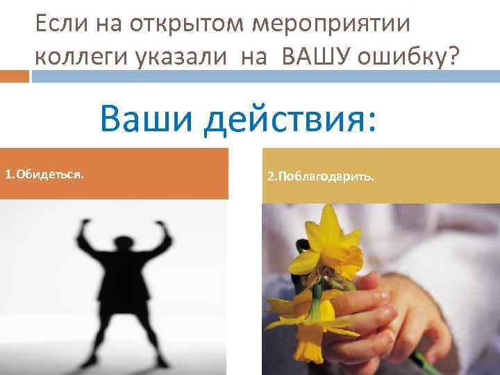 Если на открытом мероприятии коллеги указали на ВАШУ ошибку? Ваши действия: 1. Обидеться. 2.