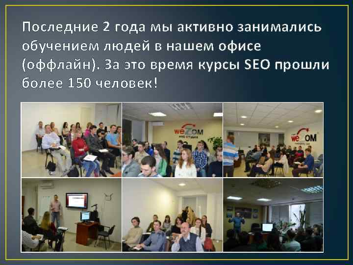 Последние 2 года мы активно занимались обучением людей в нашем офисе (оффлайн). За это