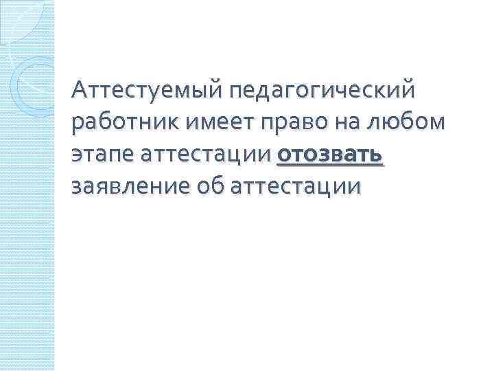 Аттестуемый педагогический работник имеет право на любом этапе аттестации отозвать заявление об аттестации 