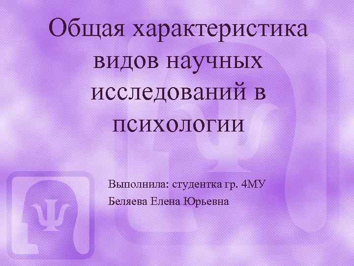 Общая характеристика видов научных исследований в психологии Выполнила: студентка гр. 4 МУ Беляева Елена