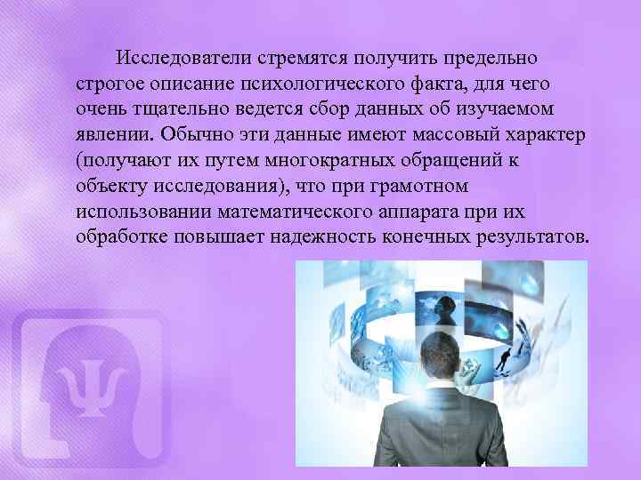 Исследователи стремятся получить предельно строгое описание психологического факта, для чего очень тщательно ведется сбор