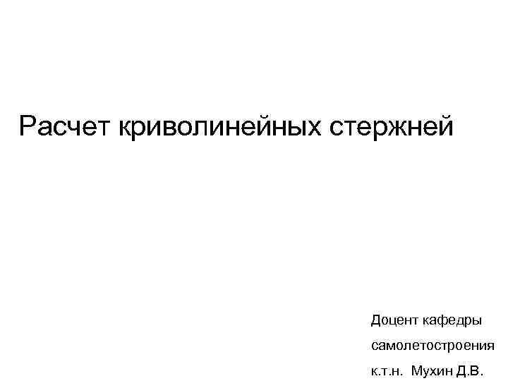 Расчет криволинейных стержней Доцент кафедры самолетостроения к. т. н. Мухин Д. В. 