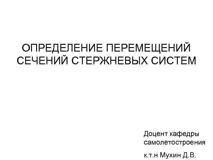 ОПРЕДЕЛЕНИЕ ПЕРЕМЕЩЕНИЙ СЕЧЕНИЙ СТЕРЖНЕВЫХ СИСТЕМ Доцент кафедры самолетостроения к. т. н Мухин Д. В.
