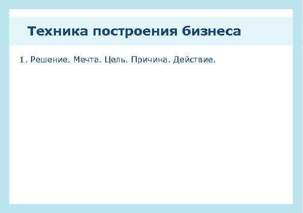 Техника построения бизнеса 1. Решение. Мечта. Цель. Причина. Действие. 