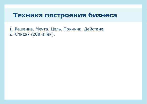 Техника построения бизнеса 1. Решение. Мечта. Цель. Причина. Действие. 2. Список (200 имён). 