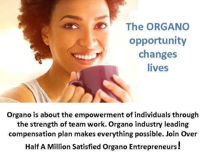 The ORGANO opportunity changes lives Organo is about the empowerment of individuals through the