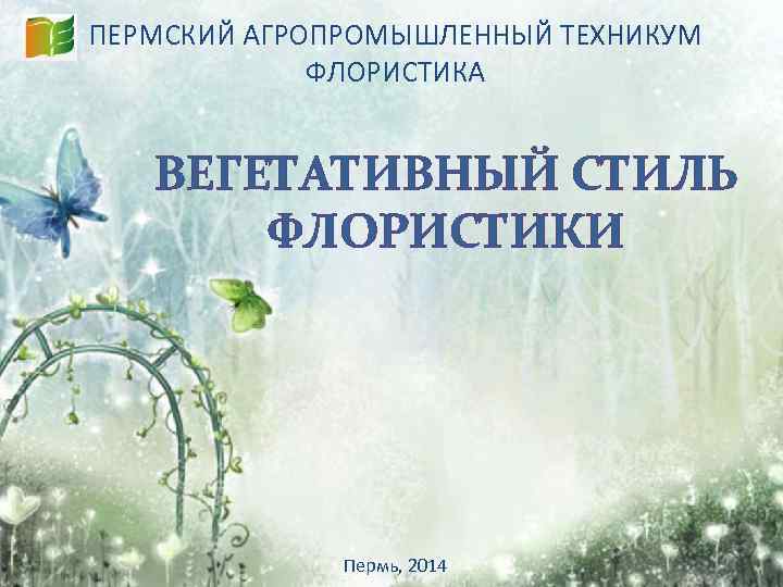 ПЕРМСКИЙ АГРОПРОМЫШЛЕННЫЙ ТЕХНИКУМ ФЛОРИСТИКА ВЕГЕТАТИВНЫЙ СТИЛЬ ФЛОРИСТИКИ Пермь, 2014 