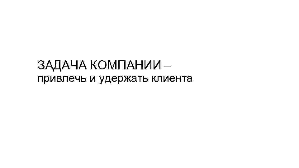 ЗАДАЧА КОМПАНИИ — привлечь и удержать клиента 