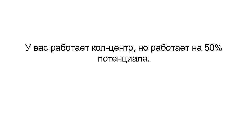 У вас работает кол-центр, но работает на 50% потенциала. 