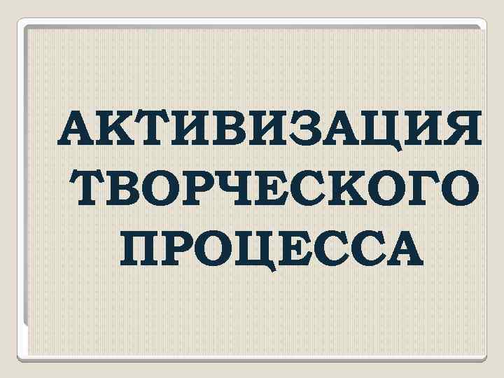 АКТИВИЗАЦИЯ ТВОРЧЕСКОГО ПРОЦЕССА 