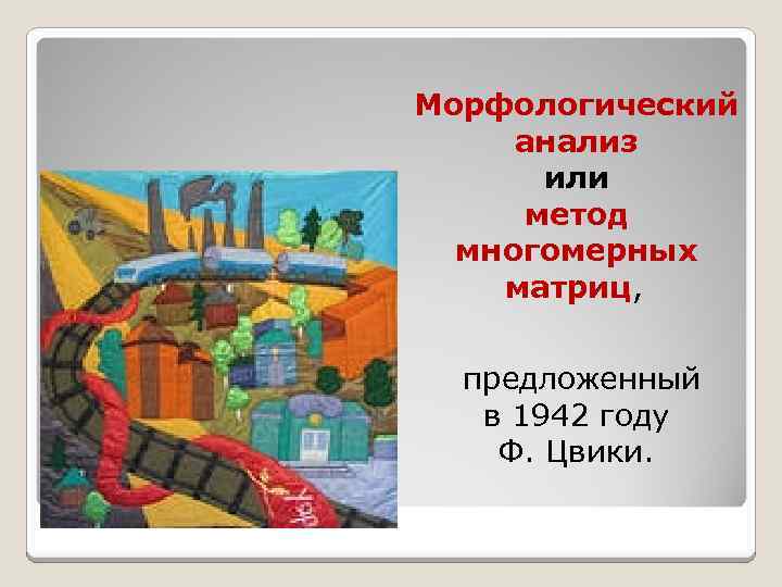 Морфологический анализ или метод многомерных матриц, предложенный в 1942 году Ф. Цвики. 
