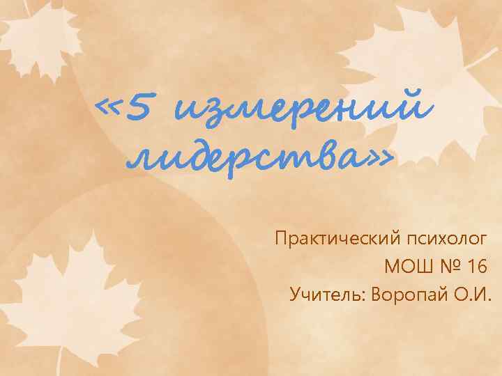  « 5 измерений лидерства» Практический психолог МОШ № 16 Учитель: Воропай О. И.